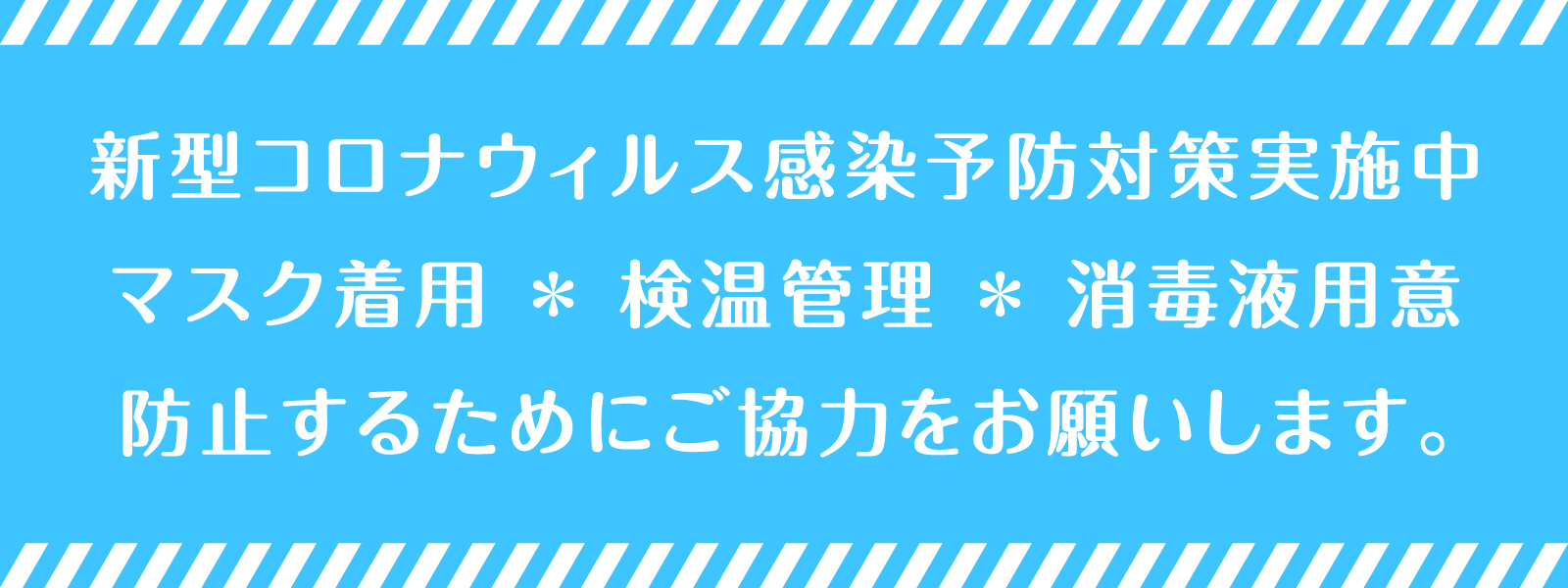 新型コロナウィルス感染予防対策実施中。マスク着用 * 検温管理 * 消毒液用意。防止するためにご協力をお願いします。